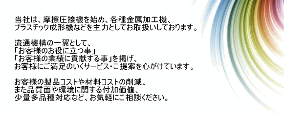当社は、摩擦圧接機を始め、各種金属加工機、プラスチック成形機などを主力としてお取扱いしております。
流通機構の一翼として、「お客様のお役に立つ事」「お客様の業績に貢献する事」を掲げ、お客様にご満足のいくサービス・ご提案を心がけています。
お客様の製品コストや材料コストの削減、また品質面や環境に関する付加価値、少量多品種対応など、お気軽にご相談ください。